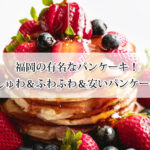 福岡の有名なパンケーキ9選！ぷるしゅわ＆ふわふわ＆安いパンケーキも！