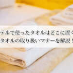ホテルで使ったタオルはどこに置く？タオルの取り扱いマナーを解説！
